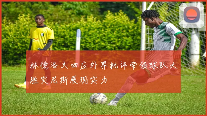 林德洛夫回应外界批评带领球队大胜突尼斯展现实力
