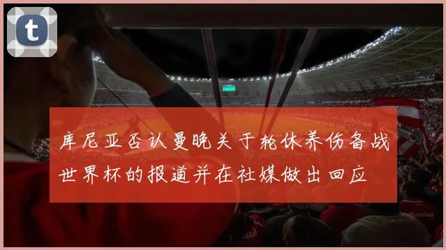 库尼亚否认曼晚关于轮休养伤备战世界杯的报道并在社媒做出回应