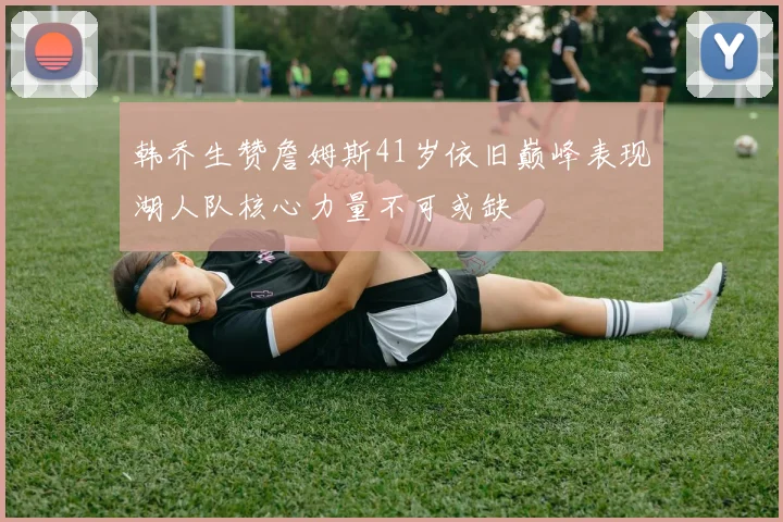 韩乔生赞詹姆斯41岁依旧巅峰表现湖人队核心力量不可或缺