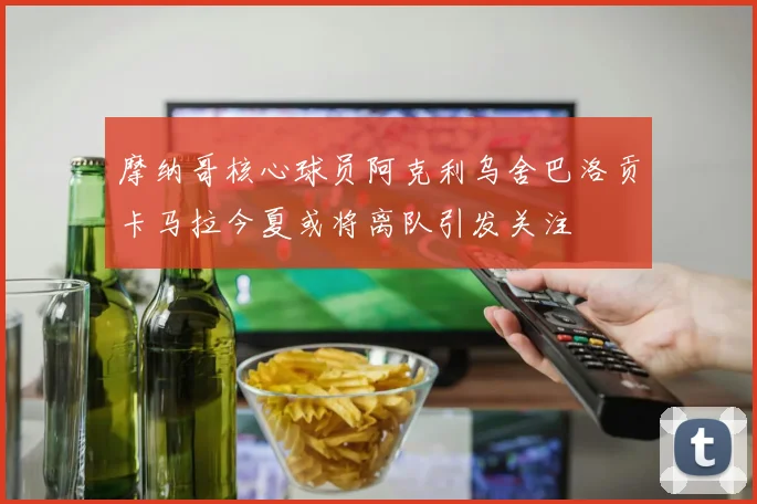 摩纳哥核心球员阿克利乌舍巴洛贡卡马拉今夏或将离队引发关注
