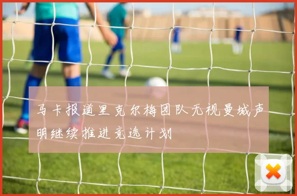 马卡报道里克尔梅团队无视曼城声明继续推进竞选计划