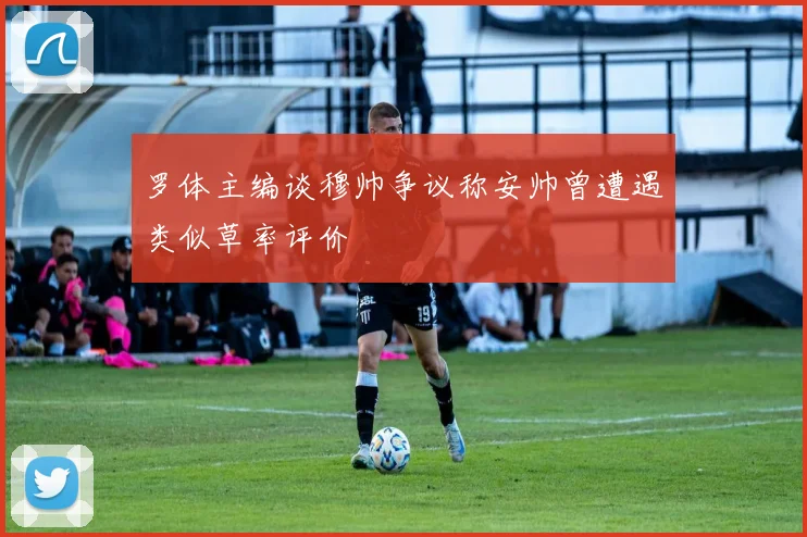 罗体主编谈穆帅争议称安帅曾遭遇类似草率评价