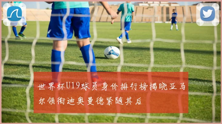 世界杯U19球员身价排行榜揭晓亚马尔领衔迪奥曼德紧随其后