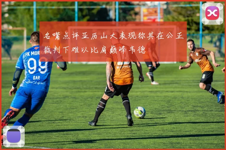 名嘴点评亚历山大表现称其在公正裁判下难以比肩巅峰韦德