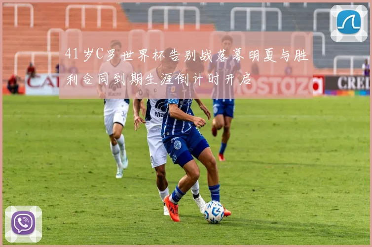 41岁C罗世界杯告别战落幕明夏与胜利合同到期生涯倒计时开启