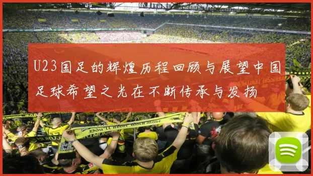 U23国足的辉煌历程回顾与展望中国足球希望之光在不断传承与发扬